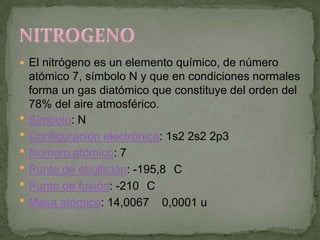  El nitrógeno es un elemento químico, de número
    atómico 7, símbolo N y que en condiciones normales
    forma un gas diatómico que constituye del orden del
    78% del aire atmosférico.
   Símbolo: N
   Configuración electrónica: 1s2 2s2 2p3
   Número atómico: 7
   Punto de ebullición: -195,8 C
   Punto de fusión: -210 C
   Masa atómica: 14,0067 0,0001 u
 
