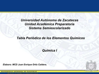 Universidad Autónoma de Zacatecas
Unidad Académica Preparatoria
Sistema Semiescolarizado
Tabla Periódica de los Elementos Químicos
Química I
Elaboro: MCD Juan Enrique Ortiz Caldera.
 