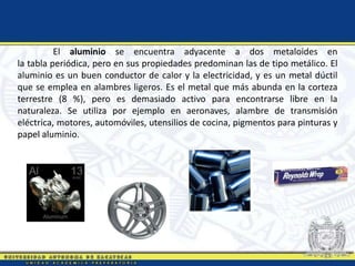 El aluminio se encuentra adyacente a dos metaloides en
la tabla periódica, pero en sus propiedades predominan las de tipo metálico. El
aluminio es un buen conductor de calor y la electricidad, y es un metal dúctil
que se emplea en alambres ligeros. Es el metal que más abunda en la corteza
terrestre (8 %), pero es demasiado activo para encontrarse libre en la
naturaleza. Se utiliza por ejemplo en aeronaves, alambre de transmisión
eléctrica, motores, automóviles, utensilios de cocina, pigmentos para pinturas y
papel aluminio.
 