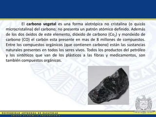 El carbono vegetal es una forma alotrópica no cristalina (o quizás
microcristalina) del carbono; no presenta un patrón atómico definido. Además
de los dos óxidos de este elemento, dióxido de carbono (Co2) y monóxido de
carbono (CO) el carbón esta presente en mas de 8 millones de compuestos.
Entre los compuestos orgánicos (que contienen carbono) están las sustancias
naturales presentes en todos los seres vivos. Todos los productos del petróleo
y los sintéticos que van de los plásticos a las fibras y medicamentos, son
también compuestos orgánicos.
 