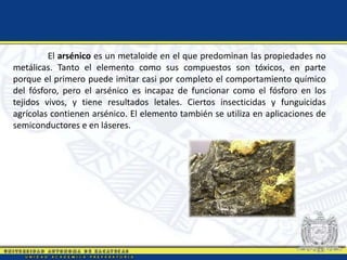El arsénico es un metaloide en el que predominan las propiedades no
metálicas. Tanto el elemento como sus compuestos son tóxicos, en parte
porque el primero puede imitar casi por completo el comportamiento químico
del fósforo, pero el arsénico es incapaz de funcionar como el fósforo en los
tejidos vivos, y tiene resultados letales. Ciertos insecticidas y funguicidas
agrícolas contienen arsénico. El elemento también se utiliza en aplicaciones de
semiconductores e en láseres.
 