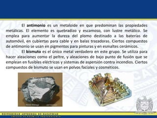 El antimonio es un metaloide en que predominan las propiedades
metálicas. El elemento es quebradizo y escamoso, con lustre metálico. Se
emplea para aumentar la dureza del plomo destinado a las baterías de
automóvil, en cubiertas para cable y en balas trazadoras. Ciertos compuestos
de antimonio se usan en pigmentos para pinturas y en esmaltes cerámicos.
El bismuto es el único metal verdadero en este grupo. Se utiliza para
hacer aleaciones como el peltre, y aleaciones de bajo punto de fusión que se
emplean en fusibles eléctricos y sistemas de aspersión contra incendios. Ciertos
compuestos de bismuto se usan en polvos faciales y cosméticos.
 