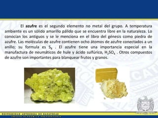El azufre es el segundo elemento no metal del grupo. A temperatura
ambiente es un sólido amarillo pálido que se encuentra libre en la naturaleza. Lo
conocían los antiguos y se le menciona en el libro del génesis como piedra de
azufre. Las moléculas de azufre contienen ocho átomos de azufre conectados a un
anillo; su formula es S8 . El azufre tiene una importancia especial en la
manufactura de neumáticos de hule y ácido sulfúrico, H2SO4 . Otros compuestos
de azufre son importantes para blanquear frutos y granos.
 