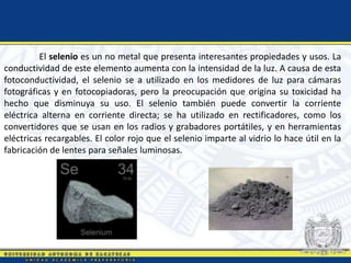 El selenio es un no metal que presenta interesantes propiedades y usos. La
conductividad de este elemento aumenta con la intensidad de la luz. A causa de esta
fotoconductividad, el selenio se a utilizado en los medidores de luz para cámaras
fotográficas y en fotocopiadoras, pero la preocupación que origina su toxicidad ha
hecho que disminuya su uso. El selenio también puede convertir la corriente
eléctrica alterna en corriente directa; se ha utilizado en rectificadores, como los
convertidores que se usan en los radios y grabadores portátiles, y en herramientas
eléctricas recargables. El color rojo que el selenio imparte al vidrio lo hace útil en la
fabricación de lentes para señales luminosas.
 