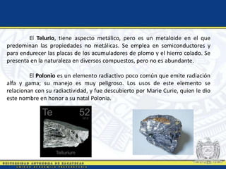El Telurio, tiene aspecto metálico, pero es un metaloide en el que
predominan las propiedades no metálicas. Se emplea en semiconductores y
para endurecer las placas de los acumuladores de plomo y el hierro colado. Se
presenta en la naturaleza en diversos compuestos, pero no es abundante.
El Polonio es un elemento radiactivo poco común que emite radiación
alfa y gama; su manejo es muy peligroso. Los usos de este elemento se
relacionan con su radiactividad, y fue descubierto por Marie Curie, quien le dio
este nombre en honor a su natal Polonia.
 