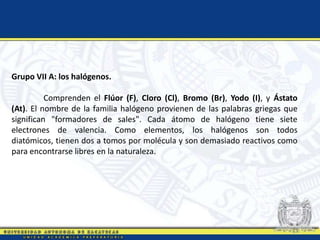 Grupo VII A: los halógenos.
Comprenden el Flúor (F), Cloro (Cl), Bromo (Br), Yodo (I), y Ástato
(At). El nombre de la familia halógeno provienen de las palabras griegas que
significan "formadores de sales". Cada átomo de halógeno tiene siete
electrones de valencia. Como elementos, los halógenos son todos
diatómicos, tienen dos a tomos por molécula y son demasiado reactivos como
para encontrarse libres en la naturaleza.
 