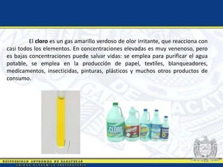 El cloro es un gas amarillo verdoso de olor irritante, que reacciona con
casi todos los elementos. En concentraciones elevadas es muy venenoso, pero
es bajas concentraciones puede salvar vidas: se emplea para purificar el agua
potable, se emplea en la producción de papel, textiles, blanqueadores,
medicamentos, insecticidas, pinturas, plásticos y muchos otros productos de
consumo.
 