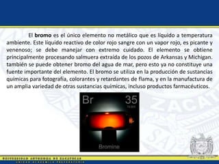 El bromo es el único elemento no metálico que es líquido a temperatura
ambiente. Este líquido reactivo de color rojo sangre con un vapor rojo, es picante y
venenoso; se debe manejar con extremo cuidado. El elemento se obtiene
principalmente procesando salmuera extraída de los pozos de Arkansas y Michigan.
también se puede obtener bromo del agua de mar, pero esto ya no constituye una
fuente importante del elemento. El bromo se utiliza en la producción de sustancias
químicas para fotografía, colorantes y retardantes de flama, y en la manufactura de
un amplia variedad de otras sustancias químicas, incluso productos farmacéuticos.
 