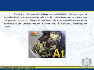 Todos los isótopos del ástato son radioactivos. Se cree que la
cantidad total de este elemento, existe en la corteza terrestre, es menor que
30 gramos (una onza). Muestras minúsculas de este inestable elemento se
sintetizaron por primera vez en la universidad de California, Berkeley, en
1940.
 