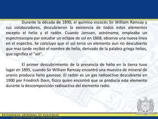Durante la década de 1890, el químico escocés Sir William Ramsay y
sus colaboradores, descubrieron la existencia de todos estos elementos
excepto el helio y el radón. Cuando Janssen, astrónomo, empleaba un
espectroscopio par estudiar un eclipse de sol en 1868, observo una nueva línea
en el espectro. Se concluyo que el sol tenia un elemento aun no descubierto
que mas tarde recibió el nombre de helio, derivado de la palabra griega helios,
que significa el "sol".
El primer descubrimiento de la presencia de helio en la tierra tuvo
lugar en 1895, cuando Sir William Ramsay encontró una muestra de mineral de
uranio producía helio gaseoso. El radón es un gas radioactivo descubierto en
1900 por Friedrich Dorn, físico quien encontró que se producía este elemento
durante la descomposición radioactiva del elemento radio.
 