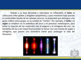 Debido a su baja densidad u naturaleza no inflamable, el helio se
utiliza para inflar globos y dirigibles (zeppelines), y para mantener bajo presión
el combustible líquido de los cohetes saturno. La propiedad que distingue a los
gases nobles como grupo, es su calidad de "inertes". Por ejemplo, el helio y el
argón se emplean en la soldadura del arco y en procesos metalúrgicos, para
evitar la reacción de los materiales con el oxigeno y el nitrógeno del aire. Las
bombillas de luz y los tubos fluorescentes se llenan con una mezcla de argón y
nitrógeno, que provee una atmósfera inerte para prolongar la vida del
filamento.
 