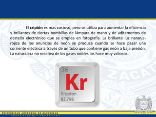 El criptón es mas costoso, pero se utiliza para aumentar la eficiencia
y brillantes de ciertas bombillas de lámpara de mano y de aditamentos de
destello electrónico que se emplea en fotografía. La brillante luz naranja-
rojiza de los anuncios de neón se produce cuando se hace pasar una
corriente eléctrica a través de un tubo que contiene gas neón a baja presión.
La naturaleza no reactiva de los gases nobles los hace muy valiosos.
 