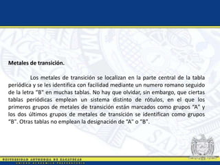 Metales de transición.
Los metales de transición se localizan en la parte central de la tabla
periódica y se les identifica con facilidad mediante un numero romano seguido
de la letra “B" en muchas tablas. No hay que olvidar, sin embargo, que ciertas
tablas periódicas emplean un sistema distinto de rótulos, en el que los
primeros grupos de metales de transición están marcados como grupos “A" y
los dos últimos grupos de metales de transición se identifican como grupos
“B". Otras tablas no emplean la designación de “A" o “B".
 