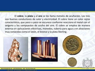 El cobre, la plata y el oro se les llama metales de acuñación. Los tres
son buenos conductores de calor y electricidad. El cobre tiene un color rojizo
característico, que poco a poco se oscurece conforme reacciona el metal con el
oxígeno y los compuestos de azufre del aire. El cobre se emplea de manera
extensa en aplicaciones eléctricas, monedas, tubería para agua y en aleaciones
muy conocidas como el latón, el bronce y la plata Sterling.
 