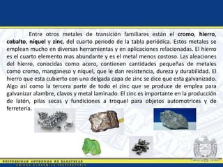 Entre otros metales de transición familiares están el cromo, hierro,
cobalto, níquel y zinc, del cuarto periodo de la tabla periódica. Estos metales se
emplean mucho en diversas herramientas y en aplicaciones relacionadas. El hierro
es el cuarto elemento mas abundante y es el metal menos costoso. Las aleaciones
del hierro, conocidas como acero, contienen cantidades pequeñas de metales
como cromo, manganeso y níquel, que le dan resistencia, dureza y durabilidad. El
hierro que esta cubierto con una delgada capa de zinc se dice que esta galvanizado.
Algo así como la tercera parte de todo el zinc que se produce de emplea para
galvanizar alambre, clavos y metal laminado. El zinc es importante en la producción
de latón, pilas secas y fundiciones a troquel para objetos automotrices y de
ferretería.
 
