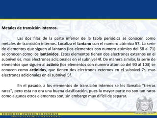 Metales de transición internos.
Las dos filas de la parte inferior de la tabla periódica se conocen como
metales de transición internos. Localiza el lantano con el numero atómico 57. La serie
de elementos que siguen al lantano (los elementos con numero atómico del 58 al 71)
se conocen como los lantánidos. Estos elementos tienen dos electrones externos en el
subnivel 6s, mas electrones adicionales en el subnivel 4f. De manera similar, la serie de
elementos que siguen al actinio (los elementos con numero atómico del 90 al 103) se
conocen como actínidos, que tienen dos electrones externos en el subnivel 7s, mas
electrones adicionales en el subnivel 5f.
En el pasado, a los elementos de transición internos se les llamaba "tierras
raras", pero esta no era una buena clasificación, pues la mayor parte no son tan raros
como algunos otros elementos son, sin embargo muy difícil de separar.
 