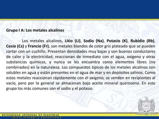 Grupo I A: Los metales alcalinos
Los metales alcalinos, Litio (Li), Sodio (Na), Potasio (K), Rubidio (Rb),
Cesio (Cs) y Francio (Fr), son metales blandos de color gris plateado que se pueden
cortar con un cuchillo. Presentan densidades muy bajas y son buenos conductores
de calor y la electricidad; reaccionan de inmediato con el agua, oxigeno y otras
substancias químicas, y nunca se les encuentra como elementos libres (no
combinados) en la naturaleza. Los compuestos típicos de los metales alcalinos son
solubles en agua y están presentes en el agua de mar y en depósitos salinos. Como
estos metales reaccionan rápidamente con él oxigeno, se venden en recipientes al
vacío, pero por lo general se almacenan bajo aceite mineral queroseno. En este
grupo los más comunes son el sodio y el potasio.
 