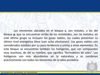 Los elementos ubicados en el bloque s, son metales, y los del
bloque p, que se encuentran arriba de los metaloides, son no metales; en
este último grupo se incluyen los gases nobles, los cuales presentan su
último nivel energético lleno (con ocho electrones). Los gases nobles son
considerados estables por su poca tendencia a unirse a otros elementos. En
este bloque se encuentran también los halógenos, que son compuestos
muy reactivos, de ahí su nombre, que significa “formadores de sales”. Los
halógenos son más abundantes en la naturaleza y se combinan
prácticamente con todos los elementos de la tabla periódica.
 