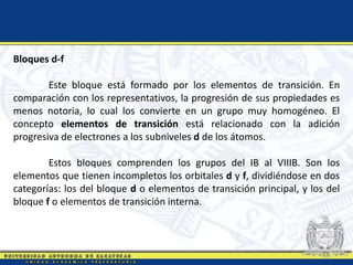 Bloques d-f
Este bloque está formado por los elementos de transición. En
comparación con los representativos, la progresión de sus propiedades es
menos notoria, lo cual los convierte en un grupo muy homogéneo. El
concepto elementos de transición está relacionado con la adición
progresiva de electrones a los subniveles d de los átomos.
Estos bloques comprenden los grupos del IB al VIIIB. Son los
elementos que tienen incompletos los orbitales d y f, dividiéndose en dos
categorías: los del bloque d o elementos de transición principal, y los del
bloque f o elementos de transición interna.
 
