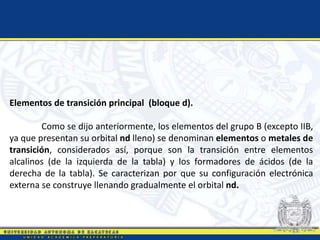 Elementos de transición principal (bloque d).
Como se dijo anteriormente, los elementos del grupo B (excepto IIB,
ya que presentan su orbital nd lleno) se denominan elementos o metales de
transición, considerados así, porque son la transición entre elementos
alcalinos (de la izquierda de la tabla) y los formadores de ácidos (de la
derecha de la tabla). Se caracterizan por que su configuración electrónica
externa se construye llenando gradualmente el orbital nd.
 