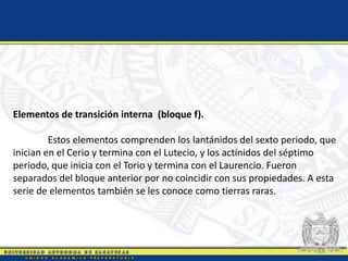 Elementos de transición interna (bloque f).
Estos elementos comprenden los lantánidos del sexto periodo, que
inician en el Cerio y termina con el Lutecio, y los actínidos del séptimo
periodo, que inicia con el Torio y termina con el Laurencio. Fueron
separados del bloque anterior por no coincidir con sus propiedades. A esta
serie de elementos también se les conoce como tierras raras.
 