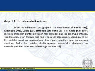 Grupo II A: Los metales alcalinotérreos.
Entre los elementos del grupo II. Se encuentran el Berilio (Be),
Magnesio (Mg), Calcio (Ca), Estroncio (Sr), Bario (Ba) y el Radio (Ra). Estos
metales presentan puntos de fusión mas elevados que los del grupo anterior,
sus densidades son todavía mas bajas, pero son algo mas elevadas que la de
los metales alcalinos comparables. Son menos reactivos que los metales
alcalinos. Todos los metales alcalinotérreos poseen dos electrones de
valencia y forman iones con doble carga positiva (+2).
 