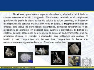 El calcio ocupa el quinto lugar en abundancia; alrededor del 4 % de la
corteza terrestre es calcio o magnesio. El carbonato de calcio es el compuesto
que forma la greda, la piedra caliza y la calcita. La cal, el cemento, los huesos y
los depósitos de conchas marinas son ricos en calcio. El magnesio metálico se
emplea para polvo de iluminación instantánea, bombillas fotográficas, y en
aleaciones de aluminio, en especial para aviones y proyectiles. El Berilio es
costoso, pero las aleaciones de este metal se emplean en herramientas que no
producen chispas, en resortes y electrodos para soldadura por puntos. El
berilio y sus compuestos son tóxicos. Los compuestos de bario son
extensamente en pigmentos blancos. El radio es radiactivo.
 