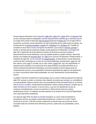 Aunque algunos elementos como el oro (Au), plata (Ag), cobre (Cu), plomo (Pb) y el mercurio (Hg)
ya eran conocidos desde la antigüedad, el primer descubrimiento científico de un elemento ocurrió
en el siglo XVII cuando el alquimista Henning Brand descubrió el fósforo (P).
5
En el siglo XVIII se
conocieron numerosos nuevos elementos, los más importantes de los cuales fueron los gases, con
el desarrollo de la química neumática: oxígeno (O), hidrógeno (H) y nitrógeno (N). También se
consolidó en esos años la nueva concepción de elemento, que condujo a Antoine Lavoisier a
escribir su famosa lista de sustancias simples, donde aparecían 33 elementos. A principios del
siglo XIX, la aplicación de la pila eléctrica al estudio de fenómenos químicos condujo al
descubrimiento de nuevos elementos, como los metales alcalinos y alcalino–térreos, sobre todo
gracias a los trabajos de Humphry Davy. En 1830 ya se conocían 55 elementos. Posteriormente, a
mediados del siglo XIX, con la invención del espectroscopio, se descubrieron nuevos elementos,
muchos de ellos nombrados por el color de sus líneas espectrales características: cesio (Cs, del
latín caesĭus, azul), talio (Tl, de tallo, por su color verde), rubidio (Rb, rojo), etc.Lógicamente, un
requisito previo necesario a la construcción de la tabla periódica era el descubrimiento de un
número suficiente de elementos individuales, que hiciera posible encontrar alguna pauta en
comportamiento químico y sus propiedades. Durante los siguientes dos siglos se fue adquiriendo
un mayor conocimiento sobre estas propiedades, así como descubriendo muchos elementos
nuevos.
La palabra "elemento" procede de la ciencia griega, pero su noción moderna apareció a lo largo del
siglo XVII, aunque no existe un consenso claro respecto al proceso que condujo a su consolidación
y uso generalizado. Algunos autores citan como precedente la frase de Robert Boyle en su famosa
obra El químico escéptico, donde denomina elementos "ciertos cuerpos primitivos y simples que no
están formados por otros cuerpos, ni unos de otros, y que son los ingredientes de que se
componen inmediatamente y en que se resuelven en último término todos los cuerpos
perfectamente mixtos". En realidad, esa frase aparece en el contexto de la crítica de Robert Boyle
a los cuatro elementos aristotélicos.
A lo largo del siglo XVIII, las tablas de afinidad recogieron un nuevo modo de entender la
composición química, que aparece claramente expuesto por Lavoisier en su obra Tratado
elemental de química. Todo ello condujo a diferenciar en primer lugar qué sustancias de las
conocidas hasta ese momento eran elementos químicos, cuáles eran sus propiedades y cómo
aislarlas.
Descubrimientos de
Elementos
 