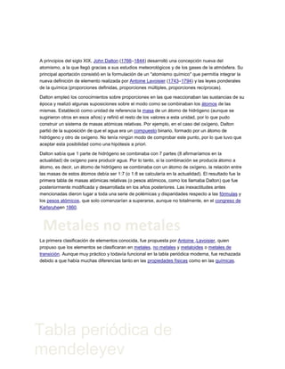 A principios del siglo XIX, John Dalton (1766–1844) desarrolló una concepción nueva del
atomismo, a la que llegó gracias a sus estudios meteorológicos y de los gases de la atmósfera. Su
principal aportación consistió en la formulación de un "atomismo químico" que permitía integrar la
nueva definición de elemento realizada por Antoine Lavoisier (1743–1794) y las leyes ponderales
de la química (proporciones definidas, proporciones múltiples, proporciones recíprocas).
Dalton empleó los conocimientos sobre proporciones en las que reaccionaban las sustancias de su
época y realizó algunas suposiciones sobre el modo como se combinaban los átomos de las
mismas. Estableció como unidad de referencia la masa de un átomo de hidrógeno (aunque se
sugirieron otros en esos años) y refirió el resto de los valores a esta unidad, por lo que pudo
construir un sistema de masas atómicas relativas. Por ejemplo, en el caso del oxígeno, Dalton
partió de la suposición de que el agua era un compuesto binario, formado por un átomo de
hidrógeno y otro de oxígeno. No tenía ningún modo de comprobar este punto, por lo que tuvo que
aceptar esta posibilidad como una hipótesis a priori.
Dalton sabía que 1 parte de hidrógeno se combinaba con 7 partes (8 afirmaríamos en la
actualidad) de oxígeno para producir agua. Por lo tanto, si la combinación se producía átomo a
átomo, es decir, un átomo de hidrógeno se combinaba con un átomo de oxígeno, la relación entre
las masas de estos átomos debía ser 1:7 (o 1:8 se calcularía en la actualidad). El resultado fue la
primera tabla de masas atómicas relativas (o pesos atómicos, como los llamaba Dalton) que fue
posteriormente modificada y desarrollada en los años posteriores. Las inexactitudes antes
mencionadas dieron lugar a toda una serie de polémicas y disparidades respecto a las fórmulas y
los pesos atómicos, que solo comenzarían a superarse, aunque no totalmente, en el congreso de
Karlsruheen 1860.
La primera clasificación de elementos conocida, fue propuesta por Antoine ,Lavoisier, quien
propuso que los elementos se clasificaran en metales, no metales y metaloides o metales de
transición. Aunque muy práctico y todavía funcional en la tabla periódica moderna, fue rechazada
debido a que había muchas diferencias tanto en las propiedades físicas como en las químicas.
Metales no metales
Tabla periódica de
mendeleyev
 