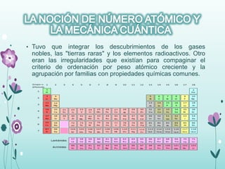 • Tuvo que integrar los descubrimientos de los gases
nobles, las "tierras raras" y los elementos radioactivos. Otro
eran las irregularidades que existían para compaginar el
criterio de ordenación por peso atómico creciente y la
agrupación por familias con propiedades químicas comunes.
 