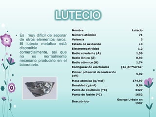 • Es muy difícil de separar
de otros elementos raros.
El lutecio metálico está
disponible
comercialmente, así que
no es normalmente
necesario producirlo en el
laboratorio.
Nombre Lutecio
Número atómico 71
Valencia 3
Estado de oxidación +3
Electronegatividad 1,2
Radio covalente (Å) 1,56
Radio iónico (Å) 0,93
Radio atómico (Å) 1,74
Configuración electrónica [Xe]4f145d16s2
Primer potencial de ionización
(eV)
5,02
Masa atómica (g/mol) 174,97
Densidad (g/ml) 9,84
Punto de ebullición (ºC) 3327
Punto de fusión (ºC) 1652
Descubridor
George Urbain en
1907
 