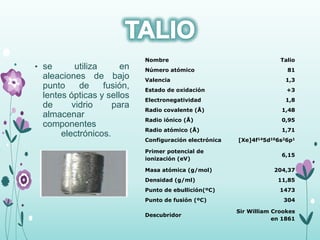 • se utiliza en
aleaciones de bajo
punto de fusión,
lentes ópticas y sellos
de vidrio para
almacenar
componentes
electrónicos.
Nombre Talio
Número atómico 81
Valencia 1,3
Estado de oxidación +3
Electronegatividad 1,8
Radio covalente (Å) 1,48
Radio iónico (Å) 0,95
Radio atómico (Å) 1,71
Configuración electrónica [Xe]4f145d106s26p1
Primer potencial de
ionización (eV)
6,15
Masa atómica (g/mol) 204,37
Densidad (g/ml) 11,85
Punto de ebullición(ºC) 1473
Punto de fusión (ºC) 304
Descubridor
Sir William Crookes
en 1861
 