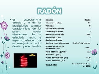 • es especialmente
estable y le da las
propiedades químicas
características de los
gases nobles
elementales. Se ha
estudiado mucho el
espectro del radón, que
es semejante al de los
demás gases inertes.
Nombre Radón
Número atómico 86
Valencia 0
Estado de oxidación -
Electronegatividad -
Radio covalente (Å) 2,14
Radio iónico (Å) -
Radio atómico (Å) -
Configuración electrónica [Xe]4f145d106s26p6
Primer potencial de
ionización (eV)
10,82
Masa atómica (g/mol) 222
Densidad (g/ml) -
Punto de ebullición (ºC) -61,8
Punto de fusión (ºC) -71
Descubridor
Fredrich Ernst Dorn
en 1898
 