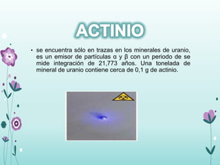 • se encuentra sólo en trazas en los minerales de uranio,
es un emisor de partículas α y β con un periodo de se
mide integración de 21,773 años. Una tonelada de
mineral de uranio contiene cerca de 0,1 g de actinio.
 