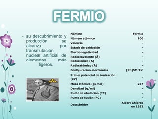 • su descubrimiento y
producción se
alcanza por
transmutación
nuclear artificial de
elementos más
ligeros.
Nombre Fermio
Número atómico 100
Valencia -
Estado de oxidación -
Electronegatividad -
Radio covalente (Å) -
Radio iónico (Å) -
Radio atómico (Å) -
Configuración electrónica [Rn]5f127s2
Primer potencial de ionización
(eV)
-
Masa atómica (g/mol) 257
Densidad (g/ml) -
Punto de ebullición (ºC) -
Punto de fusión (ºC) -
Descubridor
Albert Ghiorso
en 1952
 