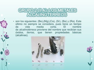 • son los siguientes: (Be),(Mg),(Ca), (Sr), (Ba) y (Ra). Este
último no siempre se considera, pues tiene un tiempo
de vida media corta. El nombre
de alcalinotérreos proviene del nombre que recibían sus
óxidos, tierras, que tienen propiedades básicas
(alcalinas).
 