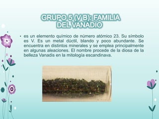 • es un elemento químico de número atómico 23. Su símbolo
es V. Es un metal dúctil, blando y poco abundante. Se
encuentra en distintos minerales y se emplea principalmente
en algunas aleaciones. El nombre procede de la diosa de la
belleza Vanadis en la mitología escandinava.
 