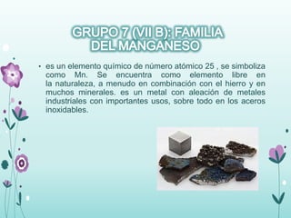 • es un elemento químico de número atómico 25 , se simboliza
como Mn. Se encuentra como elemento libre en
la naturaleza, a menudo en combinación con el hierro y en
muchos minerales. es un metal con aleación de metales
industriales con importantes usos, sobre todo en los aceros
inoxidables.
 