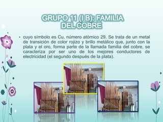 • cuyo símbolo es Cu, número atómico 29. Se trata de un metal
de transición de color rojizo y brillo metálico que, junto con la
plata y el oro, forma parte de la llamada familia del cobre, se
caracteriza por ser uno de los mejores conductores de
electricidad (el segundo después de la plata).
 