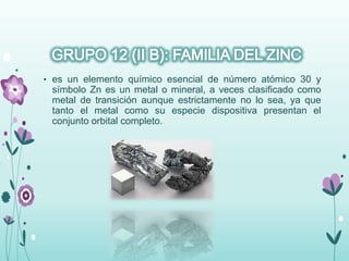 • es un elemento químico esencial de número atómico 30 y
símbolo Zn es un metal o mineral, a veces clasificado como
metal de transición aunque estrictamente no lo sea, ya que
tanto el metal como su especie dispositiva presentan el
conjunto orbital completo.
 