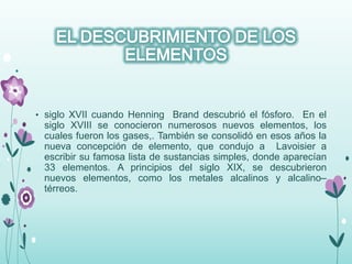 • siglo XVII cuando Henning Brand descubrió el fósforo. En el
siglo XVIII se conocieron numerosos nuevos elementos, los
cuales fueron los gases,. También se consolidó en esos años la
nueva concepción de elemento, que condujo a Lavoisier a
escribir su famosa lista de sustancias simples, donde aparecían
33 elementos. A principios del siglo XIX, se descubrieron
nuevos elementos, como los metales alcalinos y alcalino–
térreos.
 