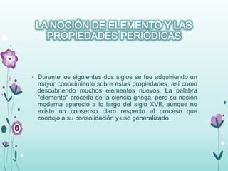 • Durante los siguientes dos siglos se fue adquiriendo un
mayor conocimiento sobre estas propiedades, así como
descubriendo muchos elementos nuevos. La palabra
"elemento" procede de la ciencia griega, pero su noción
moderna apareció a lo largo del siglo XVII, aunque no
existe un consenso claro respecto al proceso que
condujo a su consolidación y uso generalizado.
 