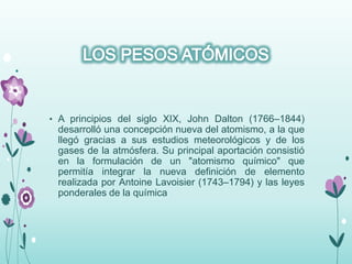 • A principios del siglo XIX, John Dalton (1766–1844)
desarrolló una concepción nueva del atomismo, a la que
llegó gracias a sus estudios meteorológicos y de los
gases de la atmósfera. Su principal aportación consistió
en la formulación de un "atomismo químico" que
permitía integrar la nueva definición de elemento
realizada por Antoine Lavoisier (1743–1794) y las leyes
ponderales de la química
 