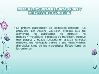 • La primera clasificación de elementos conocida, fue
propuesta por Antoine Lavoisier, propuso que los
elementos se clasificaran en metales, no
metales y metaloides o metales de transición. Aunque
muy práctico y todavía funcional en la tabla periódica
moderna, fue rechazada debido a que había muchas
diferencias tanto en las propiedades físicas como en
las químicas.
 