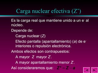 15

Carga nuclear efectiva (Z*)
Es la carga real que mantiene unido a un e – al
núcleo.
Depende de:
Carga nuclear (Z)
Efecto pantalla (apantallamiento) (a) de e–
interiores o repulsión electrónica.
Ambos efectos son contrapuestos:
A mayor Z mayor Z*.
A mayor apantallamiento menor Z*.
Así consideraremos que: Z * = Z − a

 