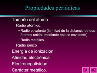 21

Propiedades periódicas
Tamaño del átomo
Radio atómico:

– Radio covalente (la mitad de la distancia de dos
átomos unidos mediante enlace covalente).
– Radio metálico.

Radio iónico

Energía de ionización.
Afinidad electrónica.
Electronegatividad
Carácter metálico.

 