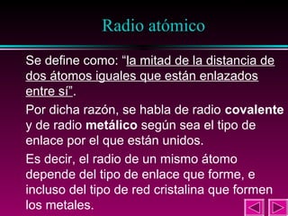 22

Radio atómico
Se define como: “la mitad de la distancia de
dos átomos iguales que están enlazados
entre sí”.
Por dicha razón, se habla de radio covalente
y de radio metálico según sea el tipo de
enlace por el que están unidos.
Es decir, el radio de un mismo átomo
depende del tipo de enlace que forme, e
incluso del tipo de red cristalina que formen
los metales.

 