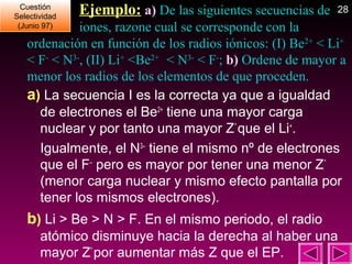 Cuestión
Cuestión
Selectividad
Selectividad
(Junio 97)
(Junio 97)

Ejemplo: a) De las siguientes secuencias de

28

iones, razone cual se corresponde con la
ordenación en función de los radios iónicos: (I) Be2+ < Li+
< F- < N3-, (II) Li+ <Be2+ < N3- < F-; b) Ordene de mayor a
menor los radios de los elementos de que proceden.
a) La secuencia I es la correcta ya que a igualdad
de electrones el Be2+ tiene una mayor carga
nuclear y por tanto una mayor Z* que el Li+.
Igualmente, el N3– tiene el mismo nº de electrones
que el F– pero es mayor por tener una menor Z*
(menor carga nuclear y mismo efecto pantalla por
tener los mismos electrones).

b) Li > Be > N > F. En el mismo periodo, el radio
atómico disminuye hacia la derecha al haber una
mayor Z* por aumentar más Z que el EP.

 