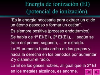 Energía de ionización (EI)
(potencial de ionización).
29

“Es la energía necesaria para extraer un e– de
un átomo gaseoso y formar un catión”.
Es siempre positiva (proceso endotérmico).
Se habla de 1ª EI (EI1), 2ª EI (EI2), ... según se
trate del primer, segundo, ... e– extraído.
La EI aumenta hacia arriba en los grupos y
hacia la derecha en los periodos por aumentar
Z* y disminuir el radio.
La EI de los gases nobles, al igual que la 2ª EI
en los metales alcalinos, es enorme.

 