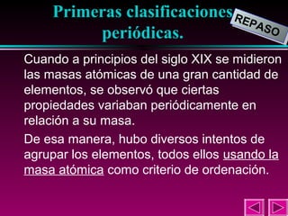 Primeras clasificaciones RE
REP
PAS
ASO
O
periódicas.
3

Cuando a principios del siglo XIX se midieron
las masas atómicas de una gran cantidad de
elementos, se observó que ciertas
propiedades variaban periódicamente en
relación a su masa.
De esa manera, hubo diversos intentos de
agrupar los elementos, todos ellos usando la
masa atómica como criterio de ordenación.

 